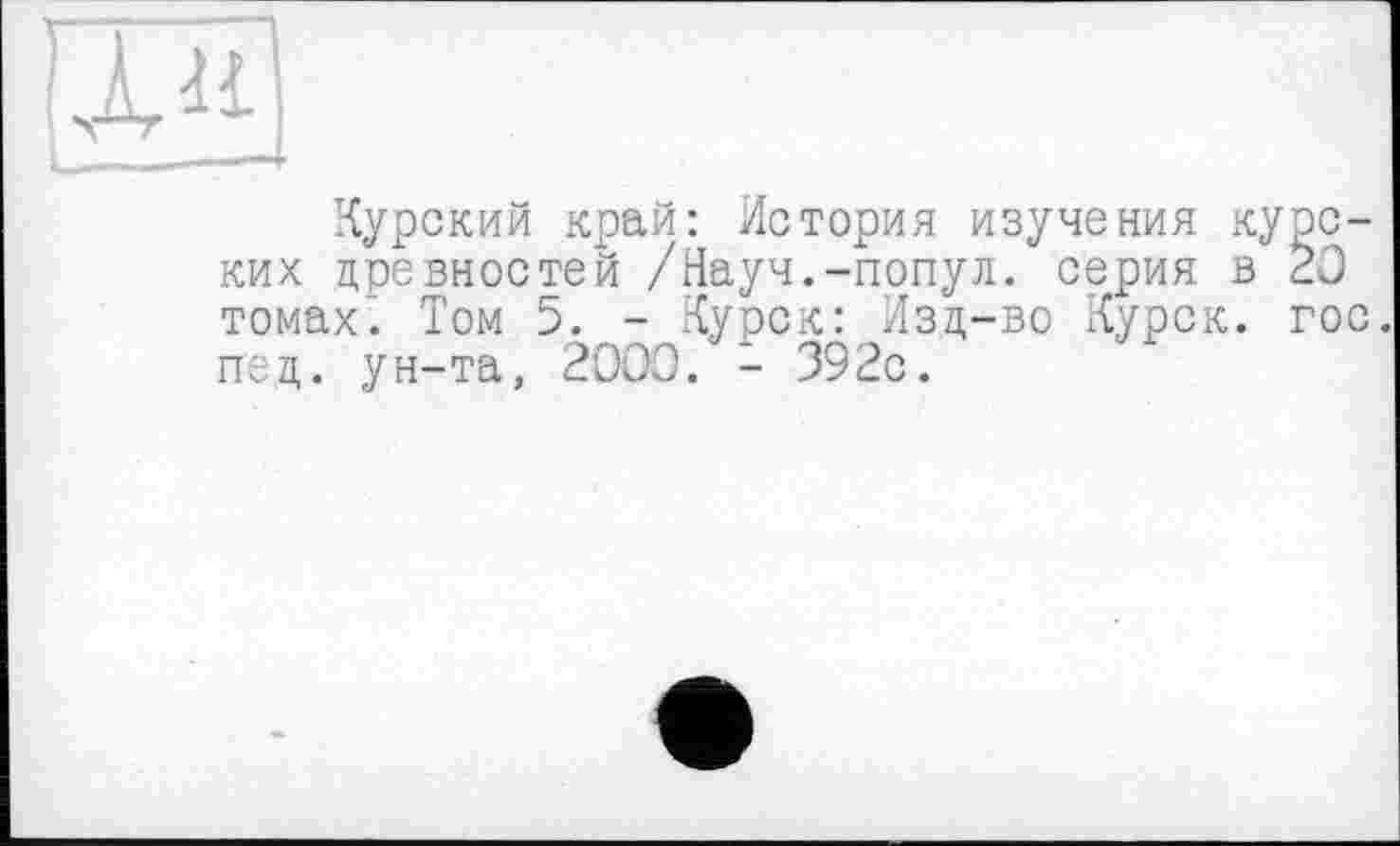 ﻿Курский край: История изучения курских древностей /Науч.-попул. серия в 20 томах. Том 5. - Курск: Изд-во Курск, гос. ттед. ун-та, 2000. - 392с.